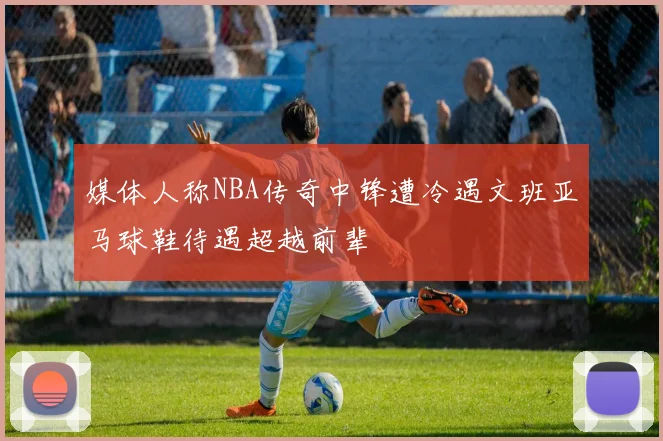 媒体人称NBA传奇中锋遭冷遇文班亚马球鞋待遇超越前辈