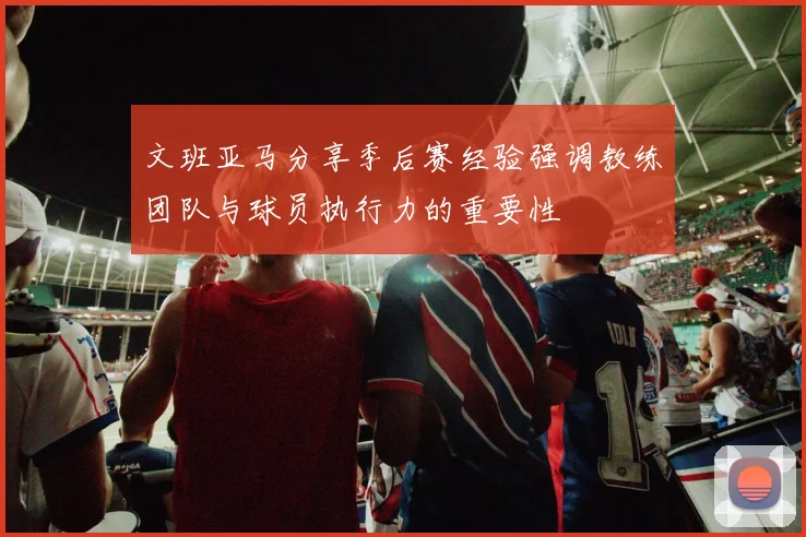 文班亚马分享季后赛经验强调教练团队与球员执行力的重要性