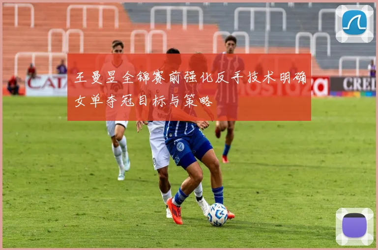 王曼昱全锦赛前强化反手技术明确女单夺冠目标与策略