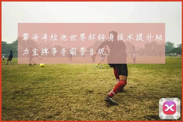 覃海洋短池世界杯转身技术提升助力金牌争夺前景乐观