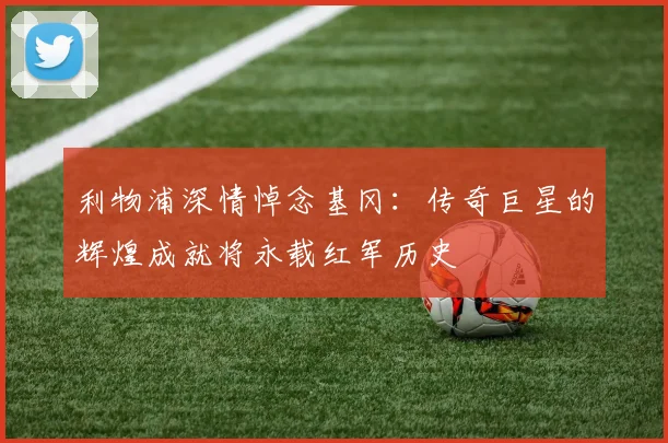 利物浦深情悼念基冈：传奇巨星的辉煌成就将永载红军历史