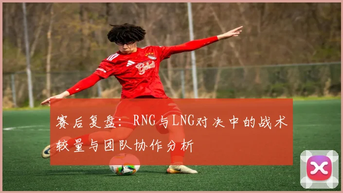 赛后复盘：RNG与LNG对决中的战术较量与团队协作分析