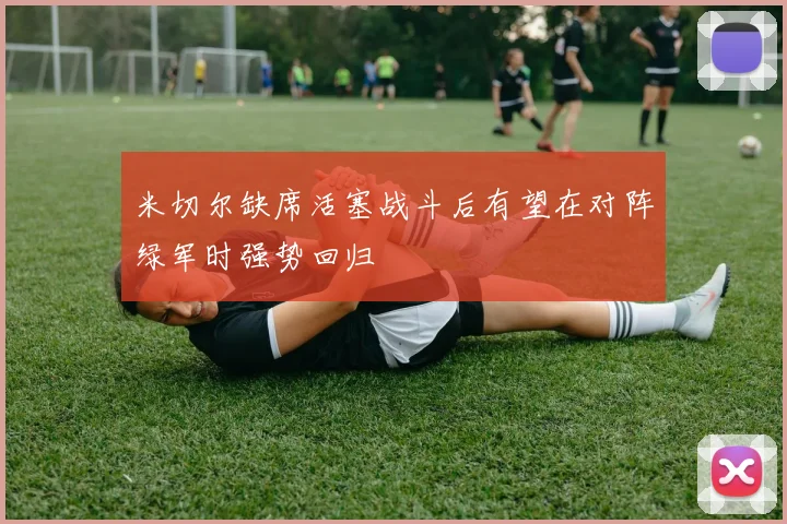 米切尔缺席活塞战斗后有望在对阵绿军时强势回归