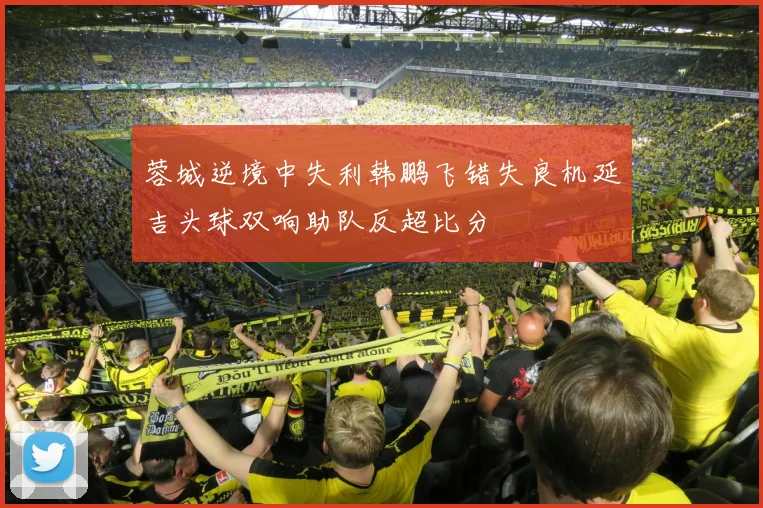 蓉城逆境中失利韩鹏飞错失良机延吉头球双响助队反超比分