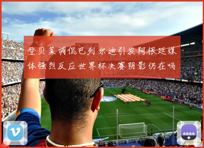 登贝莱调侃巴列尔迪引发阿根廷媒体强烈反应世界杯决赛阴影仍在吗