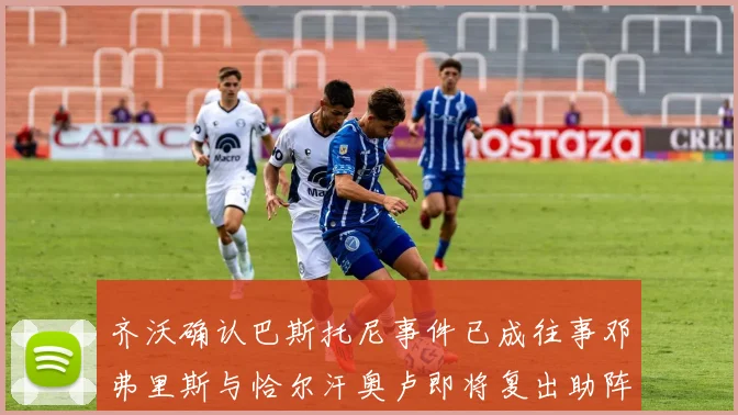 齐沃确认巴斯托尼事件已成往事邓弗里斯与恰尔汗奥卢即将复出助阵