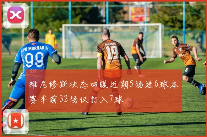 维尼修斯状态回暖近期5场进6球本赛季前32场仅打入7球