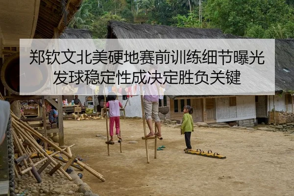 郑钦文北美硬地赛前训练细节曝光 发球稳定性成决定胜负关键