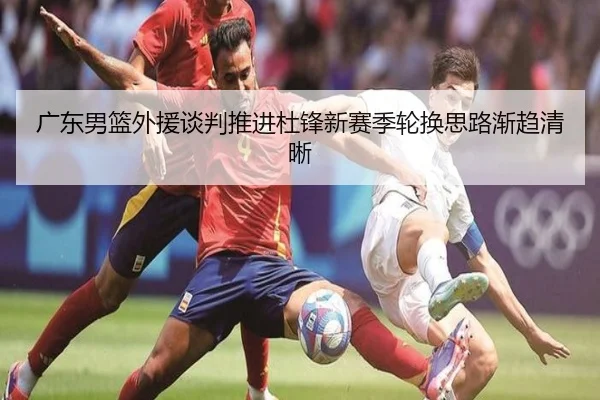 广东男篮外援谈判推进杜锋新赛季轮换思路渐趋清晰