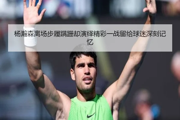 杨瀚森离场步履蹒跚却演绎精彩一战留给球迷深刻记忆