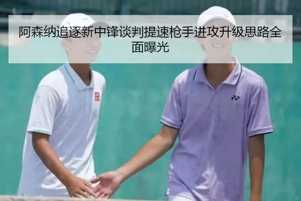 阿森纳追逐新中锋谈判提速枪手进攻升级思路全面曝光