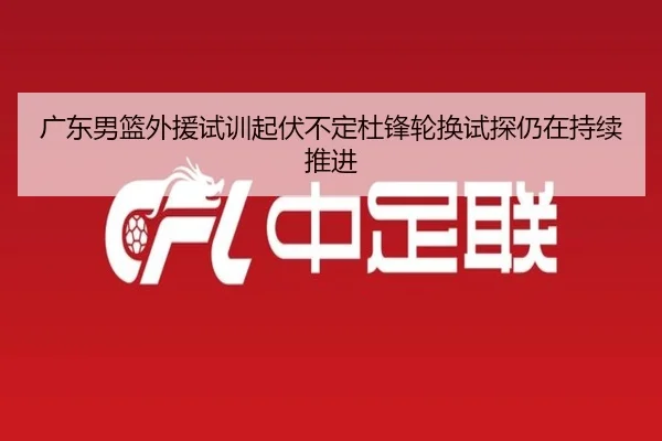 广东男篮外援试训起伏不定杜锋轮换试探仍在持续推进