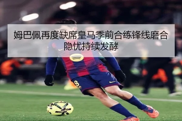 姆巴佩再度缺席皇马季前合练锋线磨合隐忧持续发酵