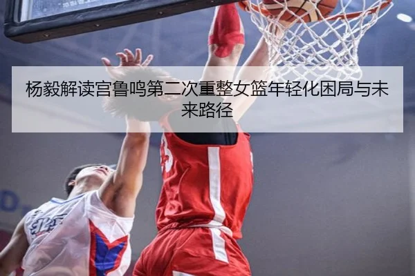 杨毅解读宫鲁鸣第二次重整女篮年轻化困局与未来路径